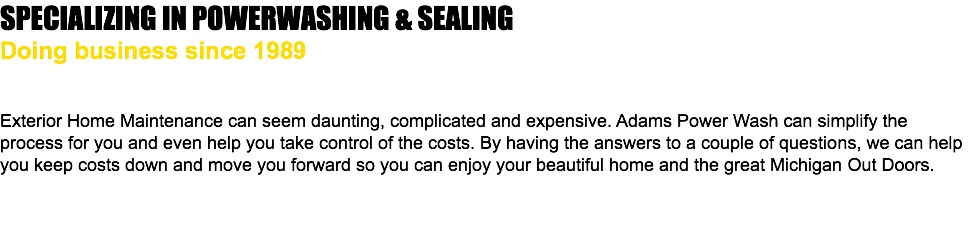 SPECIALIZING IN POWERWASHING & SEALING Doing business since 1989 Exterior Home Maintenance can seem daunting, complicated and expensive. Adams Power Wash can simplify the process for you and even help you take control of the costs. By having the answers to a couple of questions, we can help you keep costs down and move you forward so you can enjoy your beautiful home and the great Michigan Out Doors. 